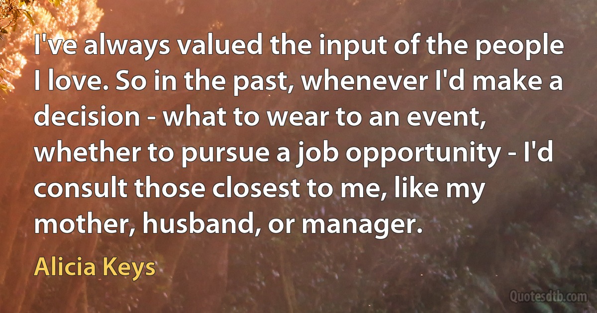 I've always valued the input of the people I love. So in the past, whenever I'd make a decision - what to wear to an event, whether to pursue a job opportunity - I'd consult those closest to me, like my mother, husband, or manager. (Alicia Keys)