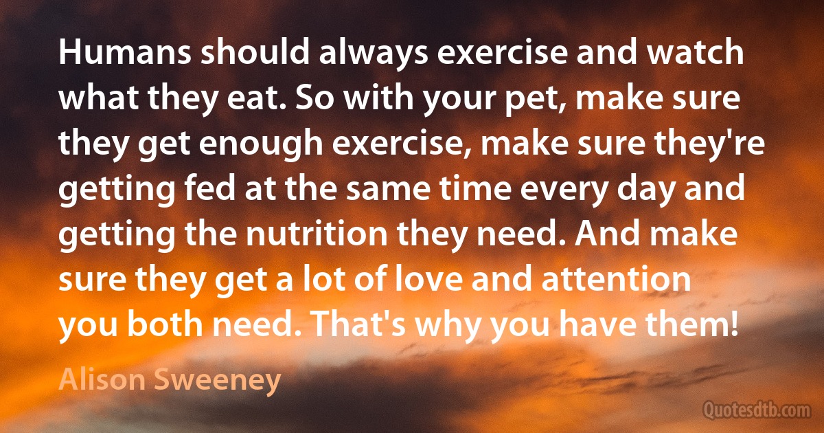 Humans should always exercise and watch what they eat. So with your pet, make sure they get enough exercise, make sure they're getting fed at the same time every day and getting the nutrition they need. And make sure they get a lot of love and attention you both need. That's why you have them! (Alison Sweeney)