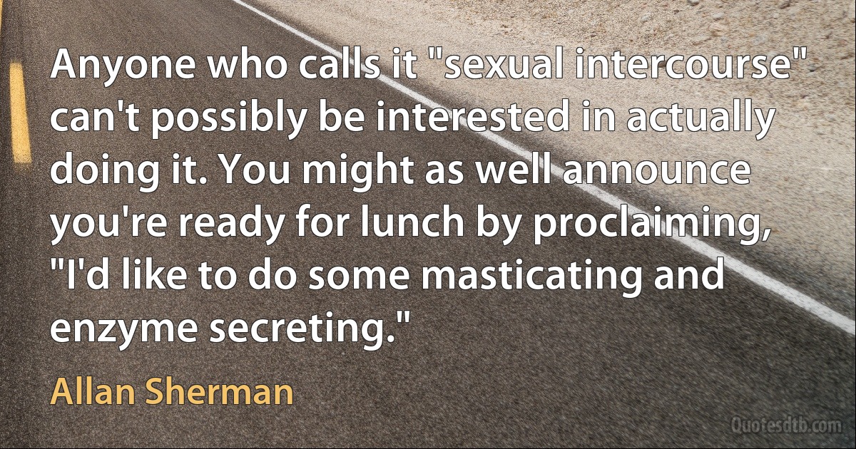 Anyone who calls it "sexual intercourse" can't possibly be interested in actually doing it. You might as well announce you're ready for lunch by proclaiming, "I'd like to do some masticating and enzyme secreting." (Allan Sherman)