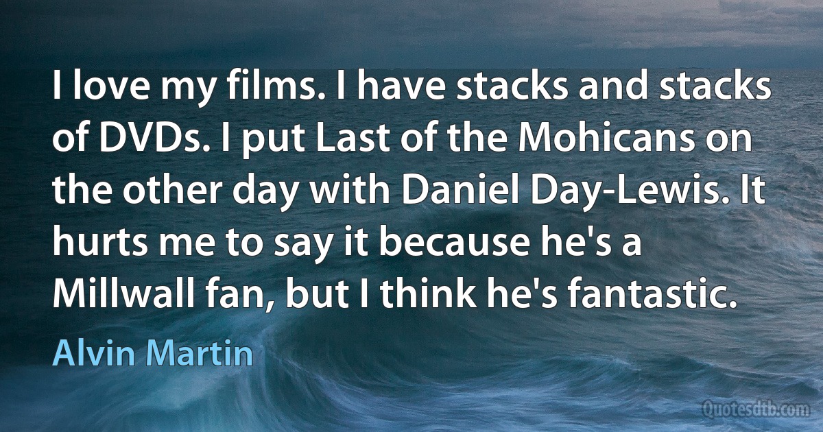 I love my films. I have stacks and stacks of DVDs. I put Last of the Mohicans on the other day with Daniel Day-Lewis. It hurts me to say it because he's a Millwall fan, but I think he's fantastic. (Alvin Martin)