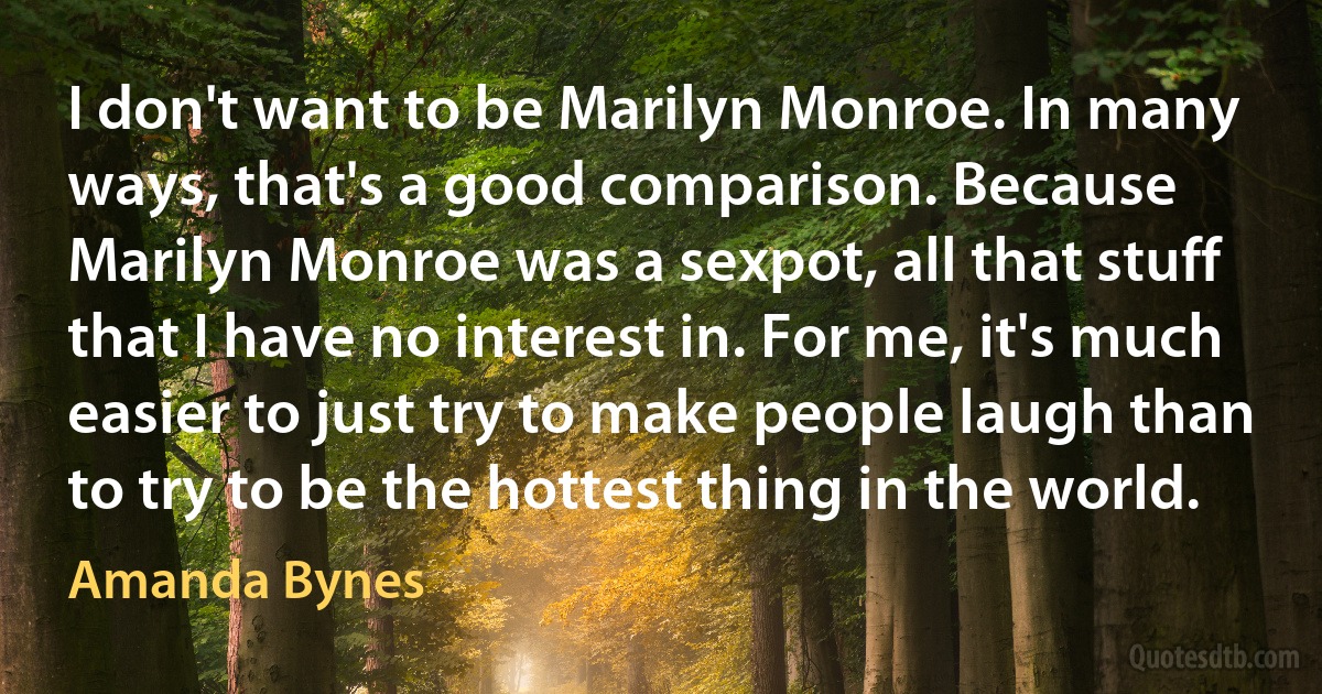 I don't want to be Marilyn Monroe. In many ways, that's a good comparison. Because Marilyn Monroe was a sexpot, all that stuff that I have no interest in. For me, it's much easier to just try to make people laugh than to try to be the hottest thing in the world. (Amanda Bynes)