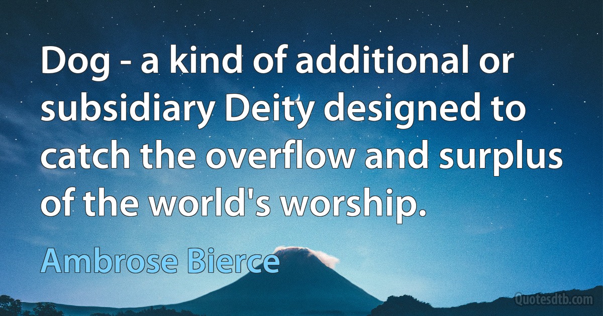 Dog - a kind of additional or subsidiary Deity designed to catch the overflow and surplus of the world's worship. (Ambrose Bierce)