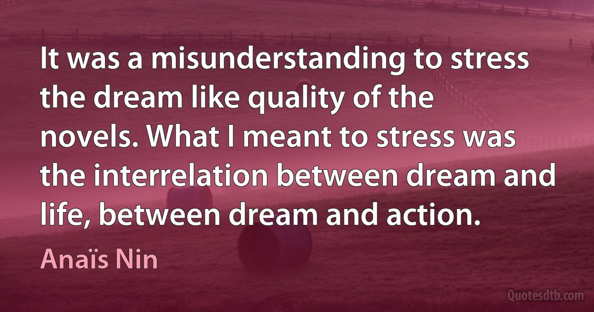 It was a misunderstanding to stress the dream like quality of the novels. What I meant to stress was the interrelation between dream and life, between dream and action. (Anaïs Nin)