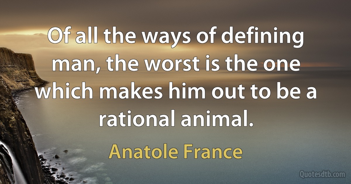 Of all the ways of defining man, the worst is the one which makes him out to be a rational animal. (Anatole France)