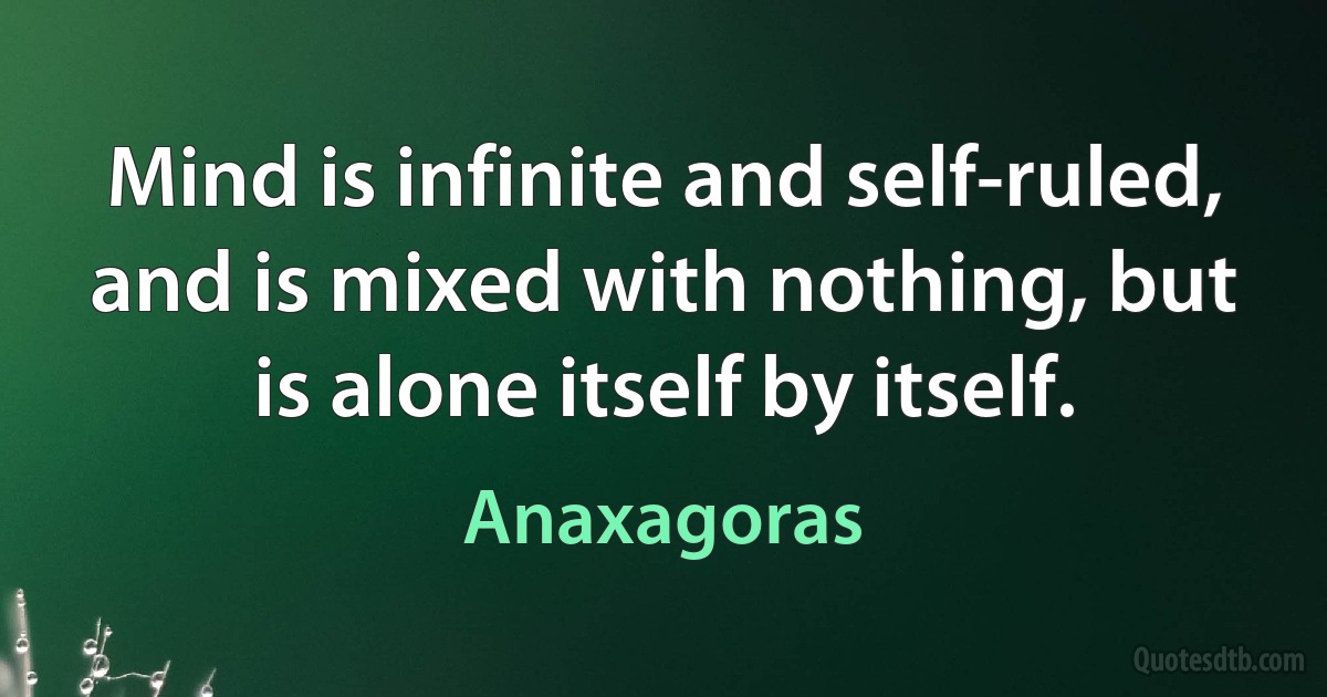 Mind is infinite and self-ruled, and is mixed with nothing, but is alone itself by itself. (Anaxagoras)