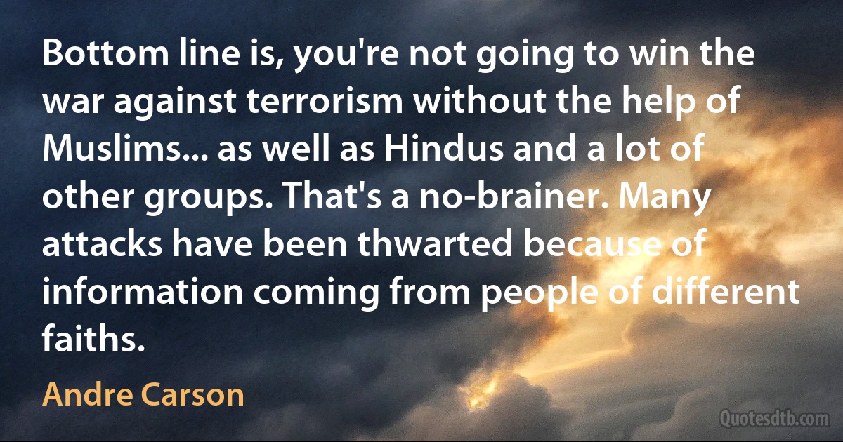 Bottom line is, you're not going to win the war against terrorism without the help of Muslims... as well as Hindus and a lot of other groups. That's a no-brainer. Many attacks have been thwarted because of information coming from people of different faiths. (Andre Carson)