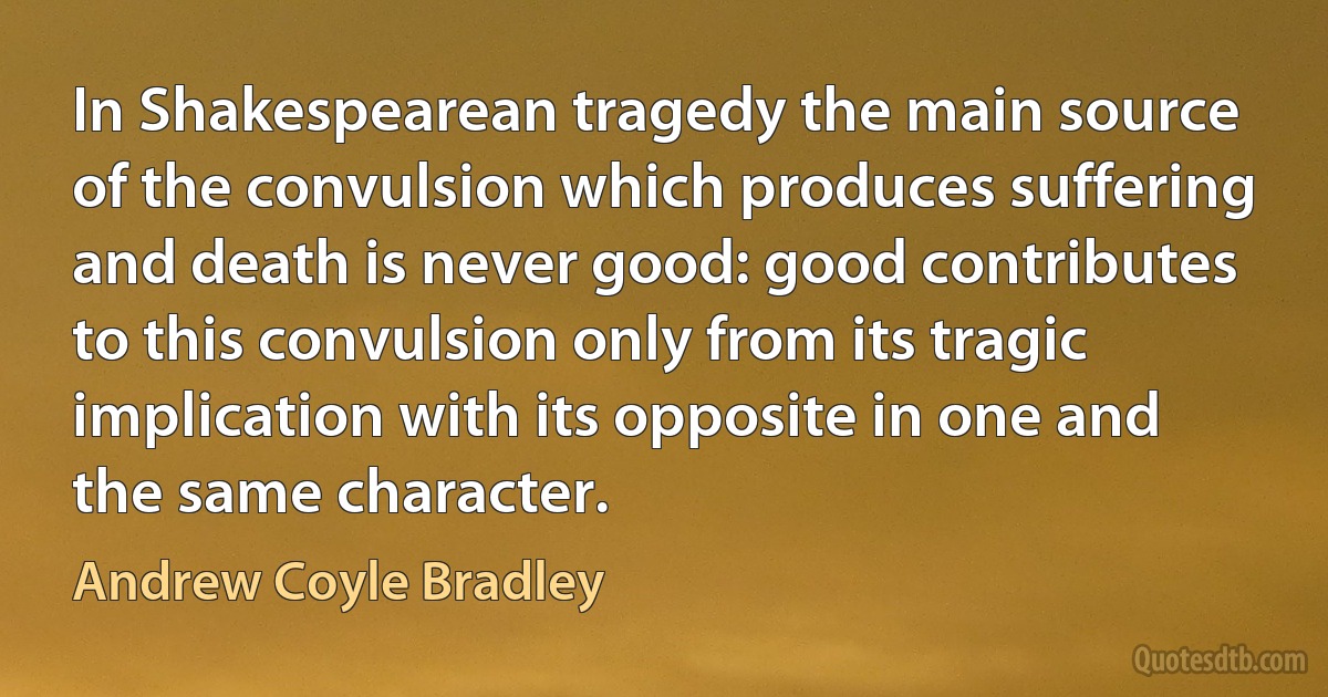 In Shakespearean tragedy the main source of the convulsion which produces suffering and death is never good: good contributes to this convulsion only from its tragic implication with its opposite in one and the same character. (Andrew Coyle Bradley)