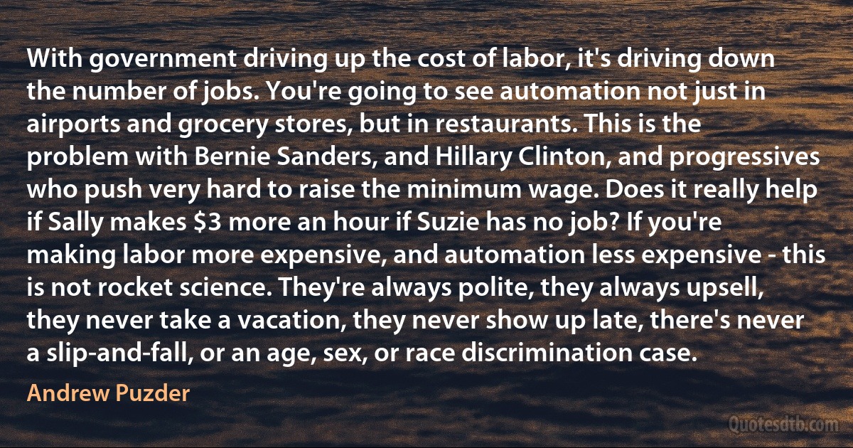 With government driving up the cost of labor, it's driving down the number of jobs. You're going to see automation not just in airports and grocery stores, but in restaurants. This is the problem with Bernie Sanders, and Hillary Clinton, and progressives who push very hard to raise the minimum wage. Does it really help if Sally makes $3 more an hour if Suzie has no job? If you're making labor more expensive, and automation less expensive - this is not rocket science. They're always polite, they always upsell, they never take a vacation, they never show up late, there's never a slip-and-fall, or an age, sex, or race discrimination case. (Andrew Puzder)