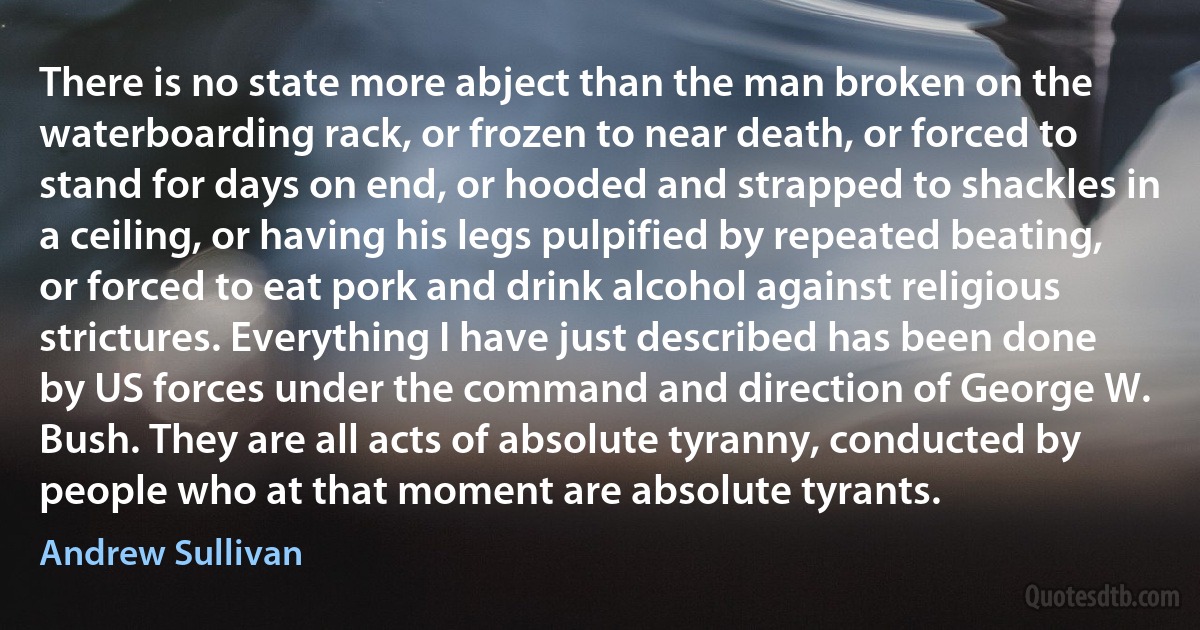 There is no state more abject than the man broken on the waterboarding rack, or frozen to near death, or forced to stand for days on end, or hooded and strapped to shackles in a ceiling, or having his legs pulpified by repeated beating, or forced to eat pork and drink alcohol against religious strictures. Everything I have just described has been done by US forces under the command and direction of George W. Bush. They are all acts of absolute tyranny, conducted by people who at that moment are absolute tyrants. (Andrew Sullivan)