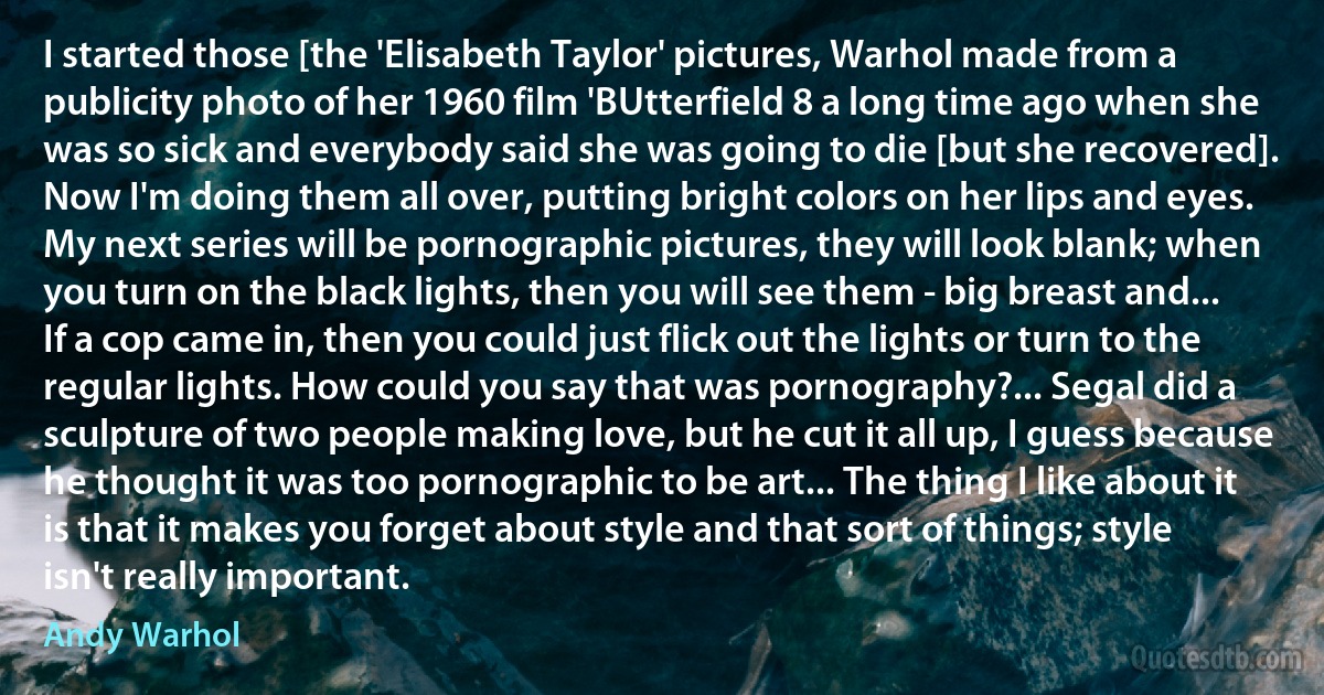 I started those [the 'Elisabeth Taylor' pictures, Warhol made from a publicity photo of her 1960 film 'BUtterfield 8 a long time ago when she was so sick and everybody said she was going to die [but she recovered]. Now I'm doing them all over, putting bright colors on her lips and eyes. My next series will be pornographic pictures, they will look blank; when you turn on the black lights, then you will see them - big breast and... If a cop came in, then you could just flick out the lights or turn to the regular lights. How could you say that was pornography?... Segal did a sculpture of two people making love, but he cut it all up, I guess because he thought it was too pornographic to be art... The thing I like about it is that it makes you forget about style and that sort of things; style isn't really important. (Andy Warhol)