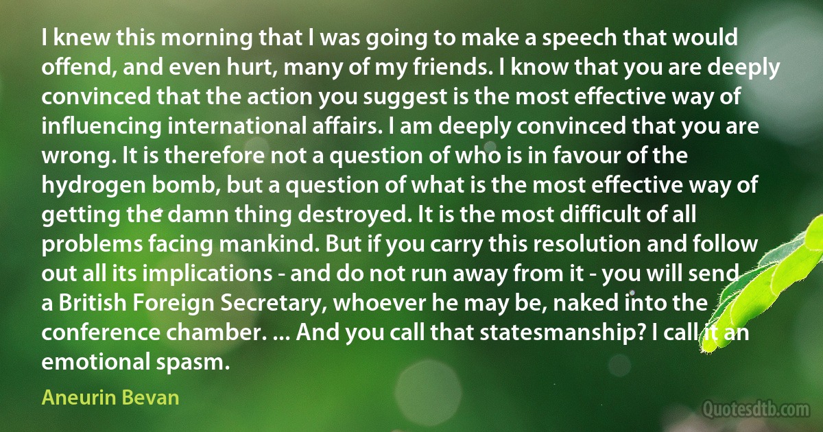 I knew this morning that I was going to make a speech that would offend, and even hurt, many of my friends. I know that you are deeply convinced that the action you suggest is the most effective way of influencing international affairs. I am deeply convinced that you are wrong. It is therefore not a question of who is in favour of the hydrogen bomb, but a question of what is the most effective way of getting the damn thing destroyed. It is the most difficult of all problems facing mankind. But if you carry this resolution and follow out all its implications - and do not run away from it - you will send a British Foreign Secretary, whoever he may be, naked into the conference chamber. ... And you call that statesmanship? I call it an emotional spasm. (Aneurin Bevan)