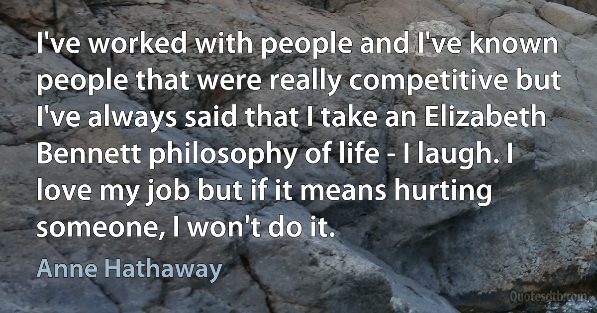 I've worked with people and I've known people that were really competitive but I've always said that I take an Elizabeth Bennett philosophy of life - I laugh. I love my job but if it means hurting someone, I won't do it. (Anne Hathaway)