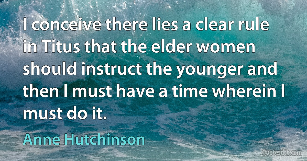 I conceive there lies a clear rule in Titus that the elder women should instruct the younger and then I must have a time wherein I must do it. (Anne Hutchinson)