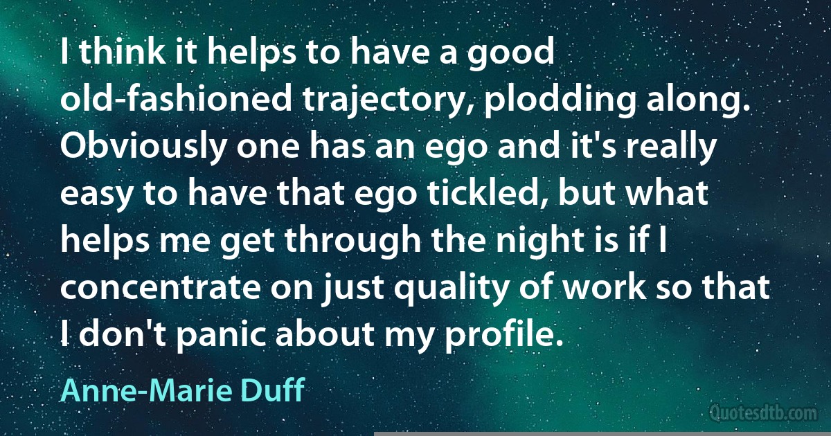 I think it helps to have a good old-fashioned trajectory, plodding along. Obviously one has an ego and it's really easy to have that ego tickled, but what helps me get through the night is if I concentrate on just quality of work so that I don't panic about my profile. (Anne-Marie Duff)