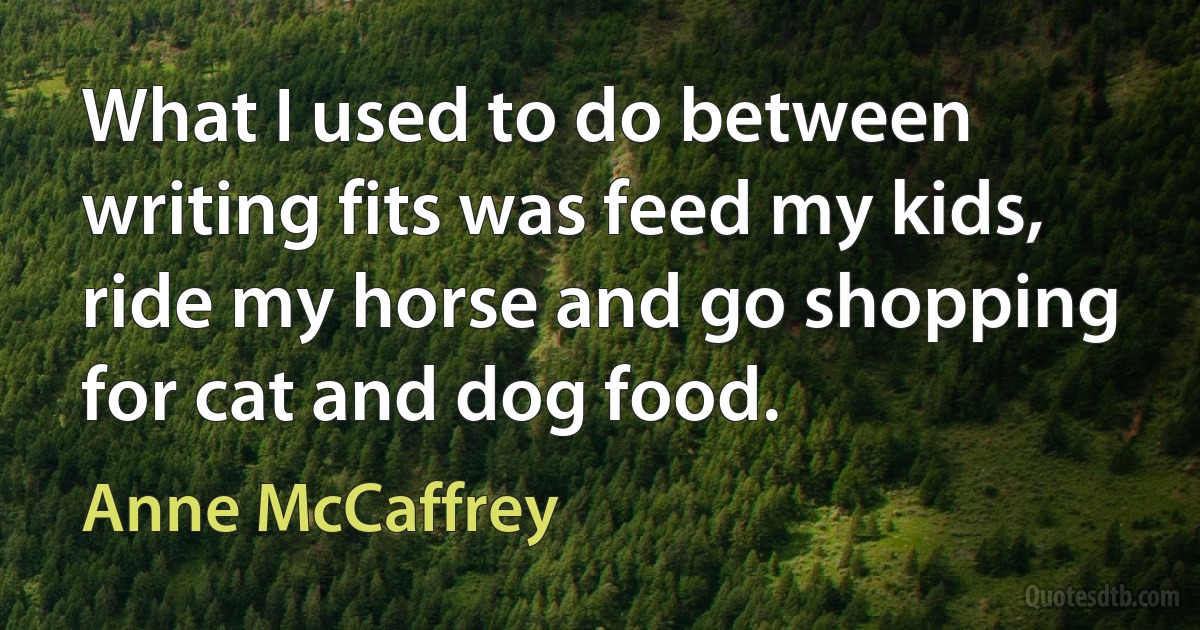 What I used to do between writing fits was feed my kids, ride my horse and go shopping for cat and dog food. (Anne McCaffrey)