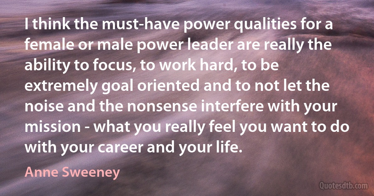 I think the must-have power qualities for a female or male power leader are really the ability to focus, to work hard, to be extremely goal oriented and to not let the noise and the nonsense interfere with your mission - what you really feel you want to do with your career and your life. (Anne Sweeney)