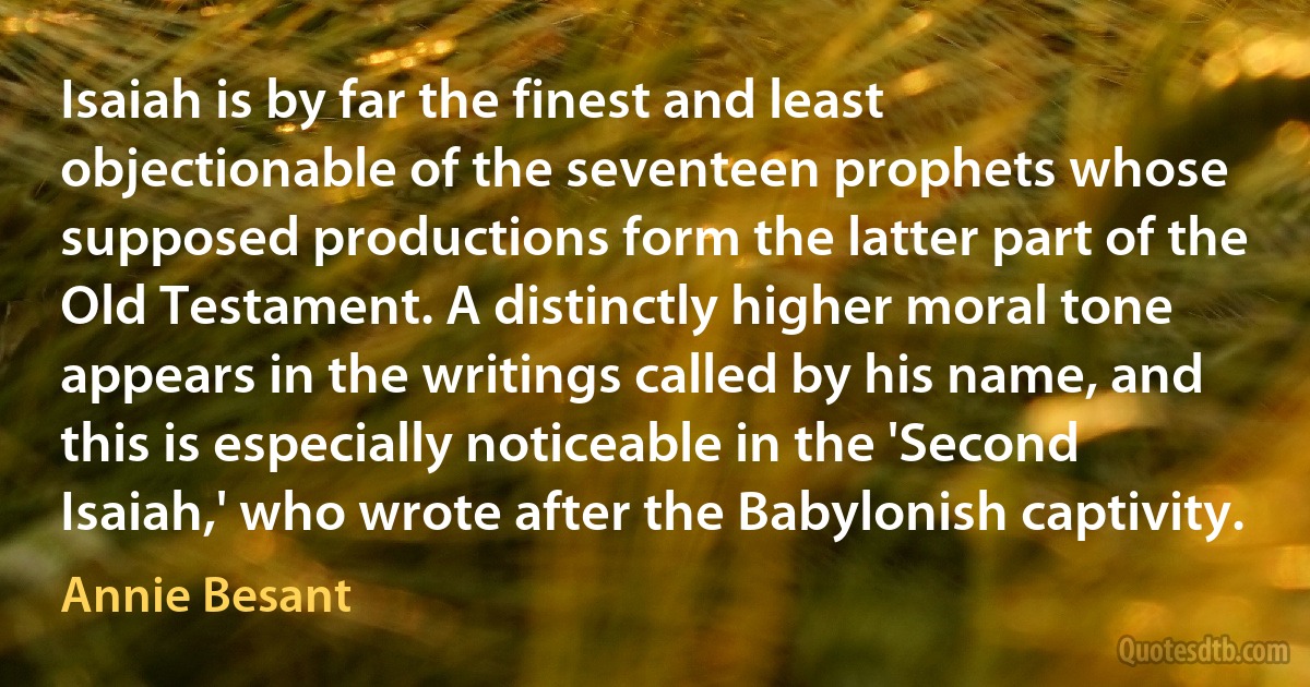 Isaiah is by far the finest and least objectionable of the seventeen prophets whose supposed productions form the latter part of the Old Testament. A distinctly higher moral tone appears in the writings called by his name, and this is especially noticeable in the 'Second Isaiah,' who wrote after the Babylonish captivity. (Annie Besant)