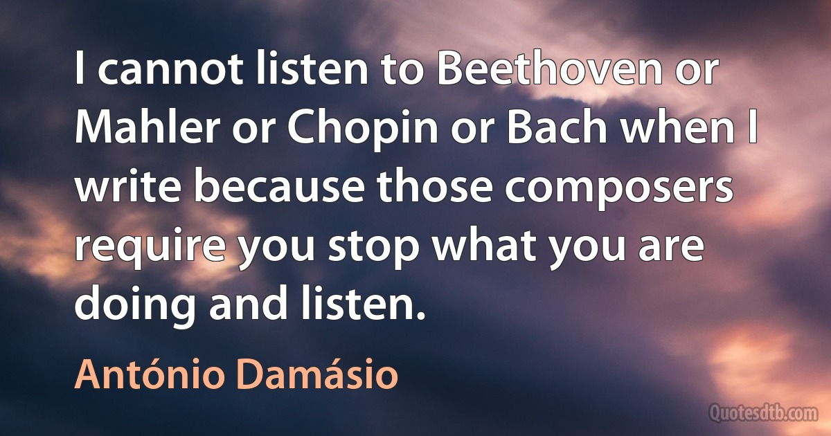 I cannot listen to Beethoven or Mahler or Chopin or Bach when I write because those composers require you stop what you are doing and listen. (António Damásio)