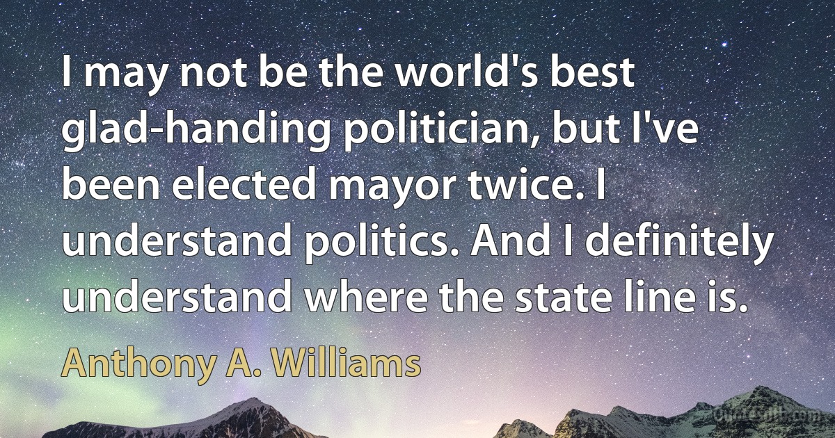 I may not be the world's best glad-handing politician, but I've been elected mayor twice. I understand politics. And I definitely understand where the state line is. (Anthony A. Williams)