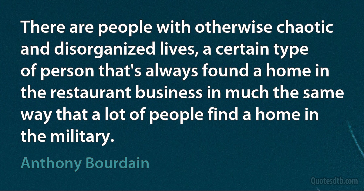 There are people with otherwise chaotic and disorganized lives, a certain type of person that's always found a home in the restaurant business in much the same way that a lot of people find a home in the military. (Anthony Bourdain)