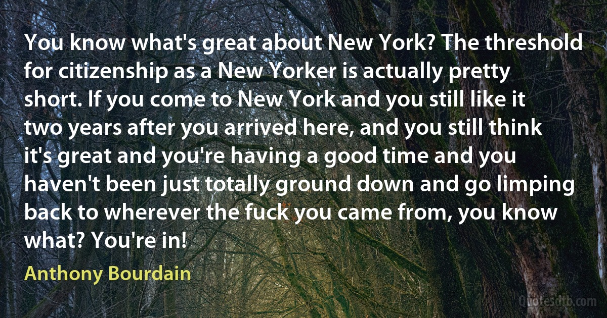 You know what's great about New York? The threshold for citizenship as a New Yorker is actually pretty short. If you come to New York and you still like it two years after you arrived here, and you still think it's great and you're having a good time and you haven't been just totally ground down and go limping back to wherever the fuck you came from, you know what? You're in! (Anthony Bourdain)