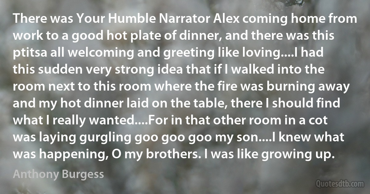 There was Your Humble Narrator Alex coming home from work to a good hot plate of dinner, and there was this ptitsa all welcoming and greeting like loving....I had this sudden very strong idea that if I walked into the room next to this room where the fire was burning away and my hot dinner laid on the table, there I should find what I really wanted....For in that other room in a cot was laying gurgling goo goo goo my son....I knew what was happening, O my brothers. I was like growing up. (Anthony Burgess)