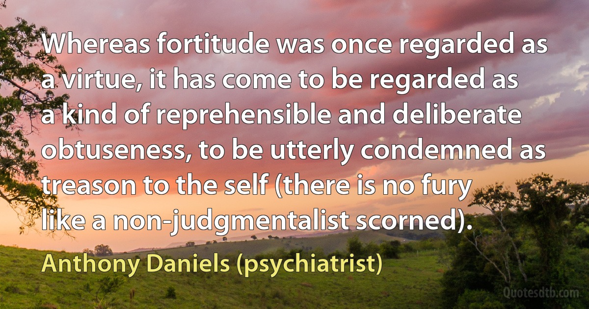 Whereas fortitude was once regarded as a virtue, it has come to be regarded as a kind of reprehensible and deliberate obtuseness, to be utterly condemned as treason to the self (there is no fury like a non-judgmentalist scorned). (Anthony Daniels (psychiatrist))