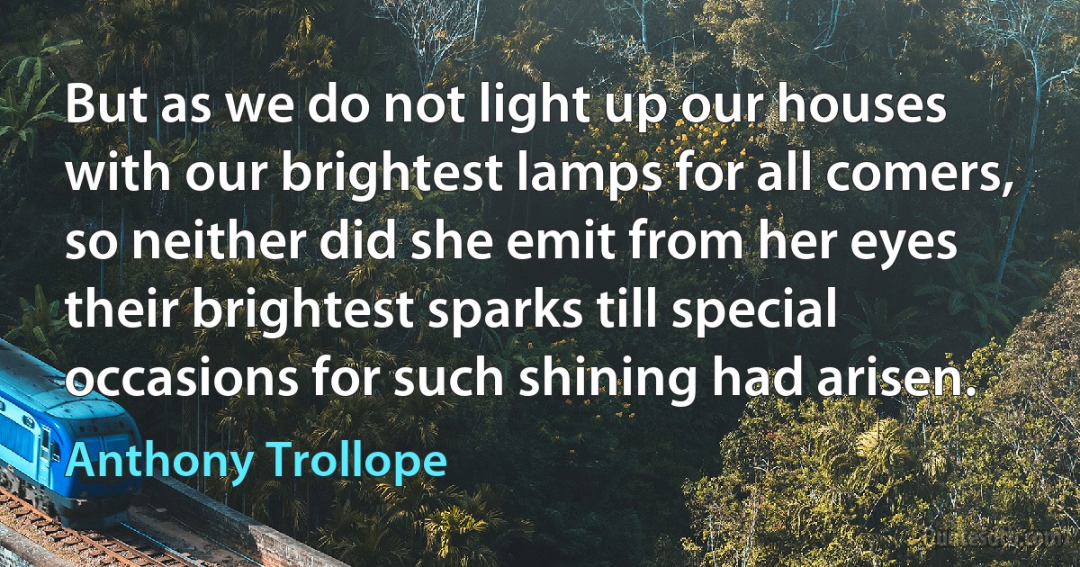 But as we do not light up our houses with our brightest lamps for all comers, so neither did she emit from her eyes their brightest sparks till special occasions for such shining had arisen. (Anthony Trollope)