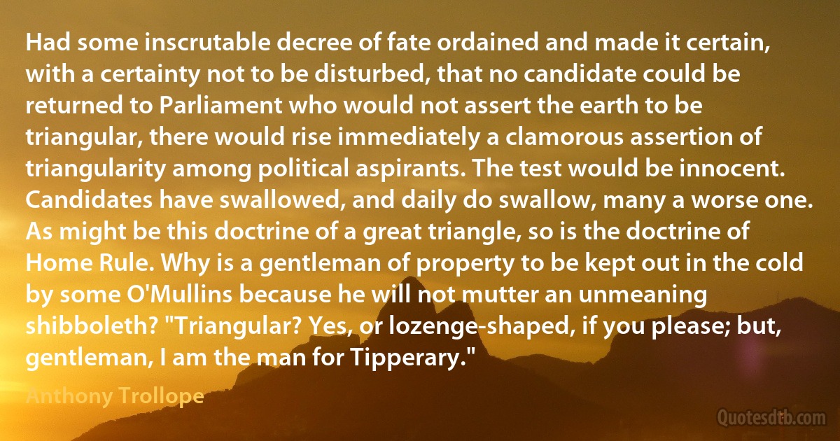 Had some inscrutable decree of fate ordained and made it certain, with a certainty not to be disturbed, that no candidate could be returned to Parliament who would not assert the earth to be triangular, there would rise immediately a clamorous assertion of triangularity among political aspirants. The test would be innocent. Candidates have swallowed, and daily do swallow, many a worse one. As might be this doctrine of a great triangle, so is the doctrine of Home Rule. Why is a gentleman of property to be kept out in the cold by some O'Mullins because he will not mutter an unmeaning shibboleth? "Triangular? Yes, or lozenge-shaped, if you please; but, gentleman, I am the man for Tipperary." (Anthony Trollope)