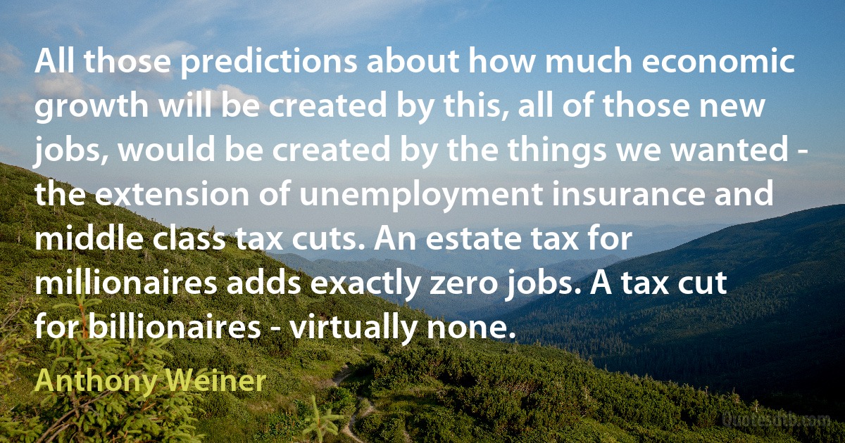 All those predictions about how much economic growth will be created by this, all of those new jobs, would be created by the things we wanted - the extension of unemployment insurance and middle class tax cuts. An estate tax for millionaires adds exactly zero jobs. A tax cut for billionaires - virtually none. (Anthony Weiner)