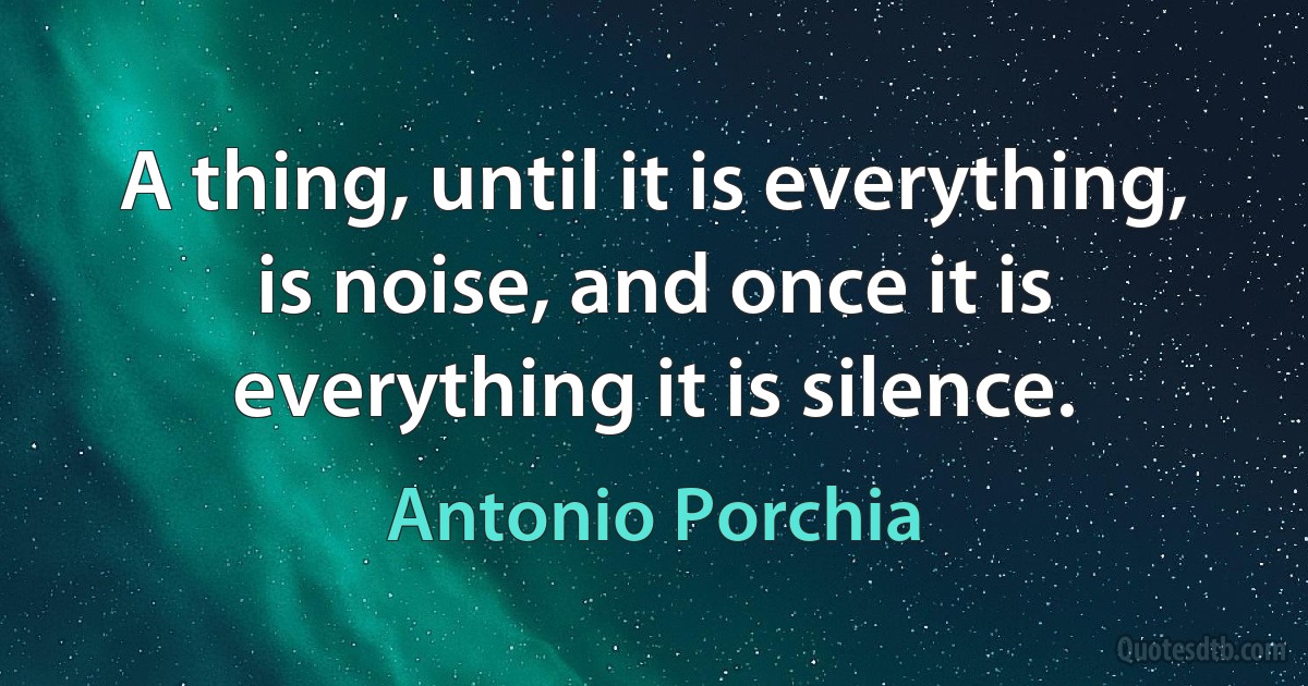 A thing, until it is everything, is noise, and once it is everything it is silence. (Antonio Porchia)