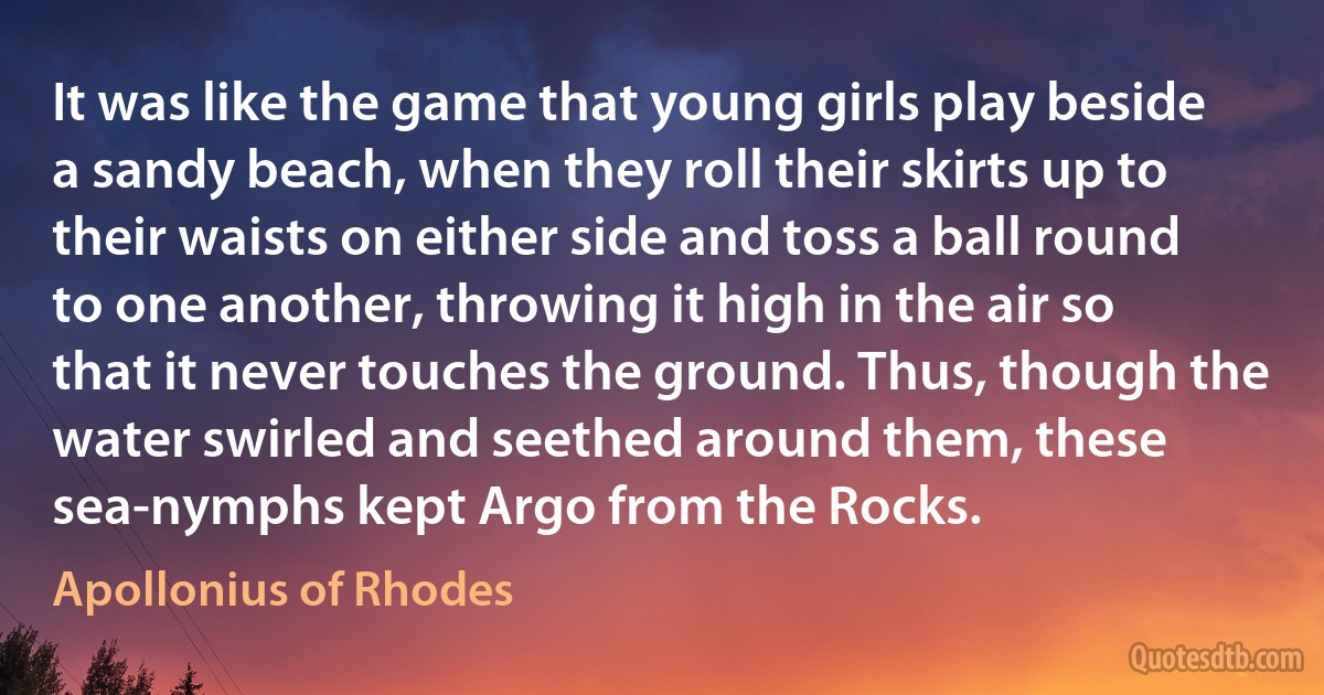 It was like the game that young girls play beside a sandy beach, when they roll their skirts up to their waists on either side and toss a ball round to one another, throwing it high in the air so that it never touches the ground. Thus, though the water swirled and seethed around them, these sea-nymphs kept Argo from the Rocks. (Apollonius of Rhodes)