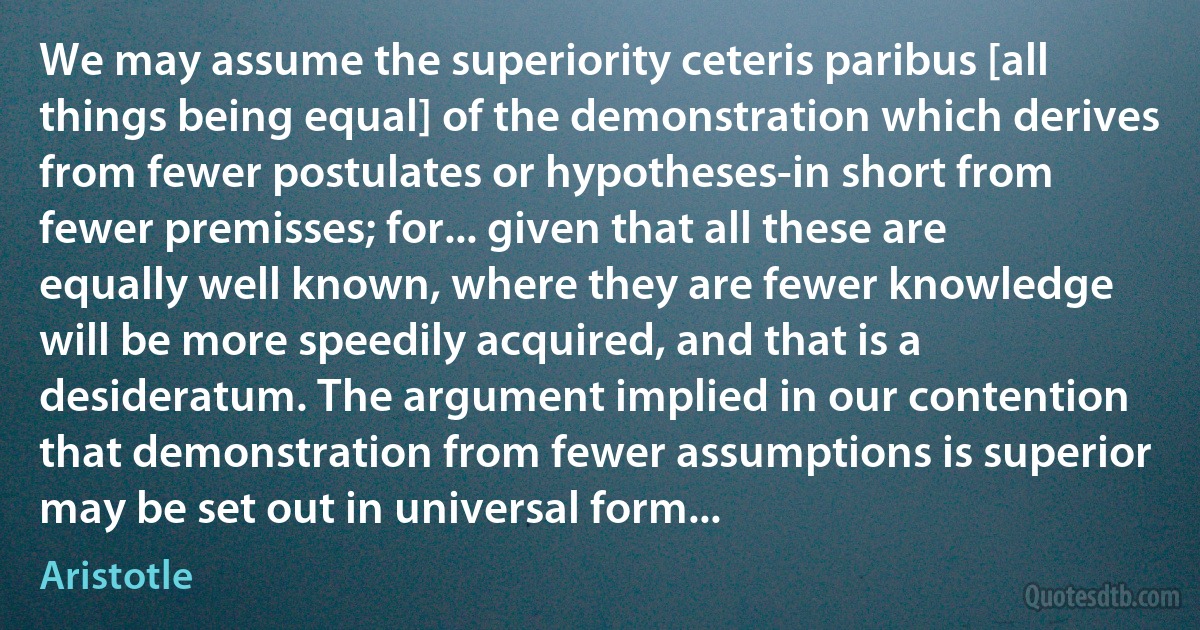 We may assume the superiority ceteris paribus [all things being equal] of the demonstration which derives from fewer postulates or hypotheses-in short from fewer premisses; for... given that all these are equally well known, where they are fewer knowledge will be more speedily acquired, and that is a desideratum. The argument implied in our contention that demonstration from fewer assumptions is superior may be set out in universal form... (Aristotle)