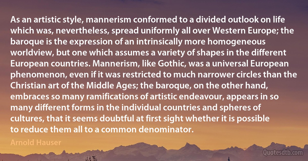 As an artistic style, mannerism conformed to a divided outlook on life which was, nevertheless, spread uniformly all over Western Europe; the baroque is the expression of an intrinsically more homogeneous worldview, but one which assumes a variety of shapes in the different European countries. Mannerism, like Gothic, was a universal European phenomenon, even if it was restricted to much narrower circles than the Christian art of the Middle Ages; the baroque, on the other hand, embraces so many ramifications of artistic endeavour, appears in so many different forms in the individual countries and spheres of cultures, that it seems doubtful at first sight whether it is possible to reduce them all to a common denominator. (Arnold Hauser)