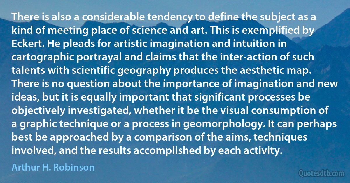 There is also a considerable tendency to define the subject as a kind of meeting place of science and art. This is exemplified by Eckert. He pleads for artistic imagination and intuition in cartographic portrayal and claims that the inter-action of such talents with scientific geography produces the aesthetic map. There is no question about the importance of imagination and new ideas, but it is equally important that significant processes be objectively investigated, whether it be the visual consumption of a graphic technique or a process in geomorphology. It can perhaps best be approached by a comparison of the aims, techniques involved, and the results accomplished by each activity. (Arthur H. Robinson)