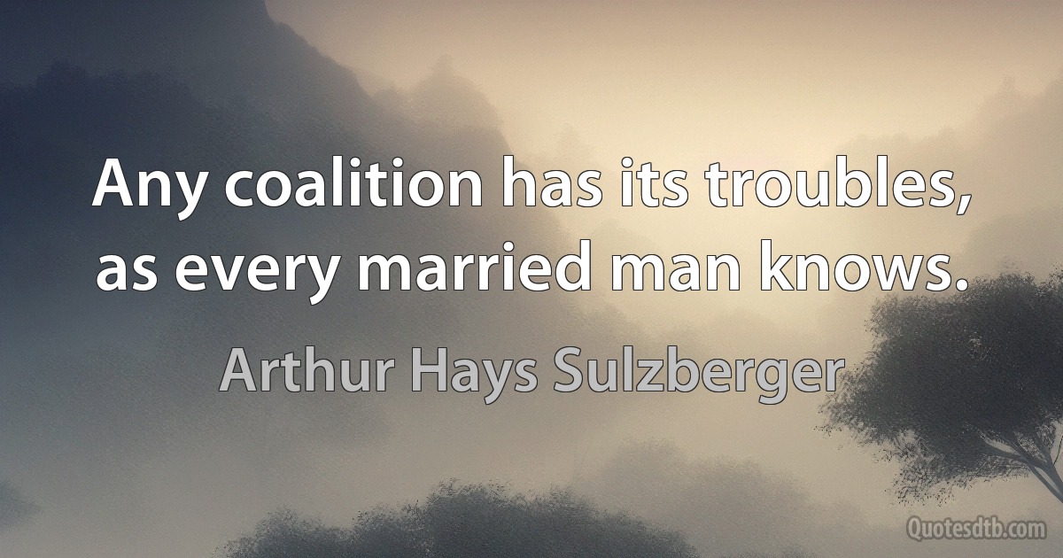 Any coalition has its troubles, as every married man knows. (Arthur Hays Sulzberger)