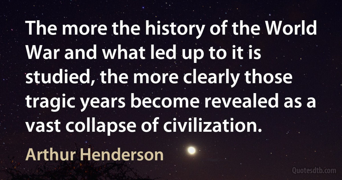 The more the history of the World War and what led up to it is studied, the more clearly those tragic years become revealed as a vast collapse of civilization. (Arthur Henderson)