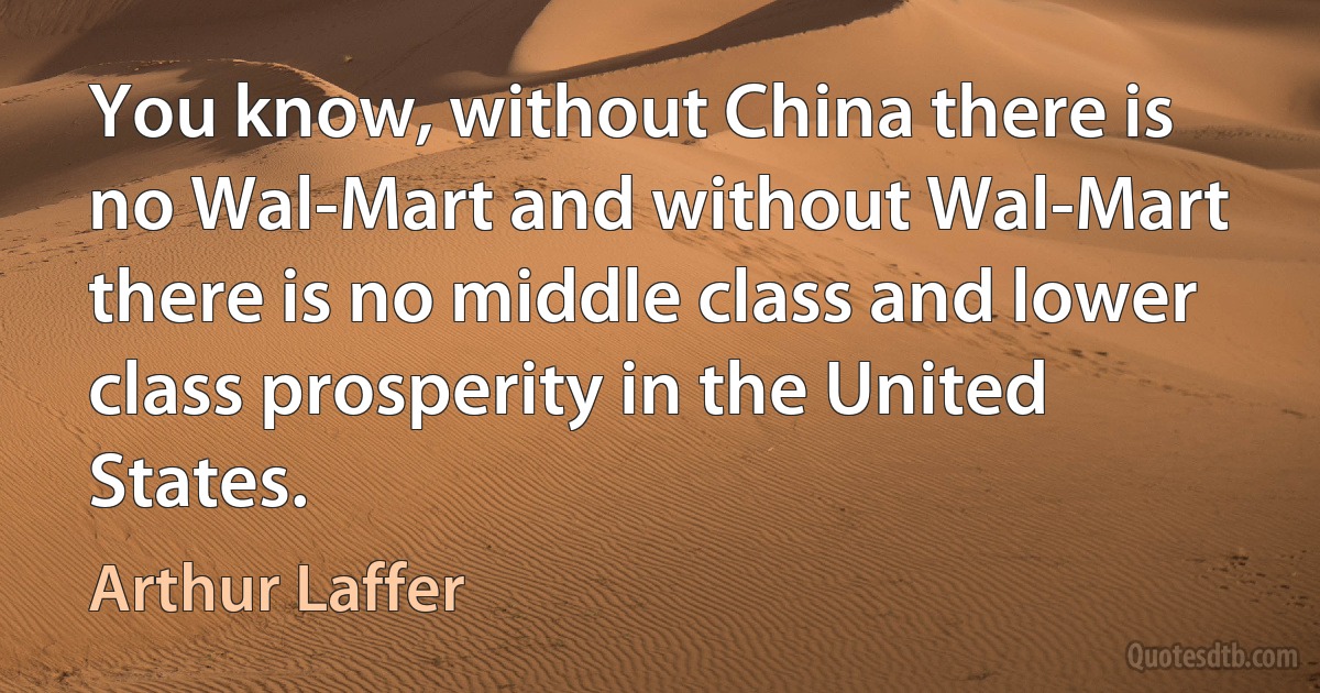 You know, without China there is no Wal-Mart and without Wal-Mart there is no middle class and lower class prosperity in the United States. (Arthur Laffer)