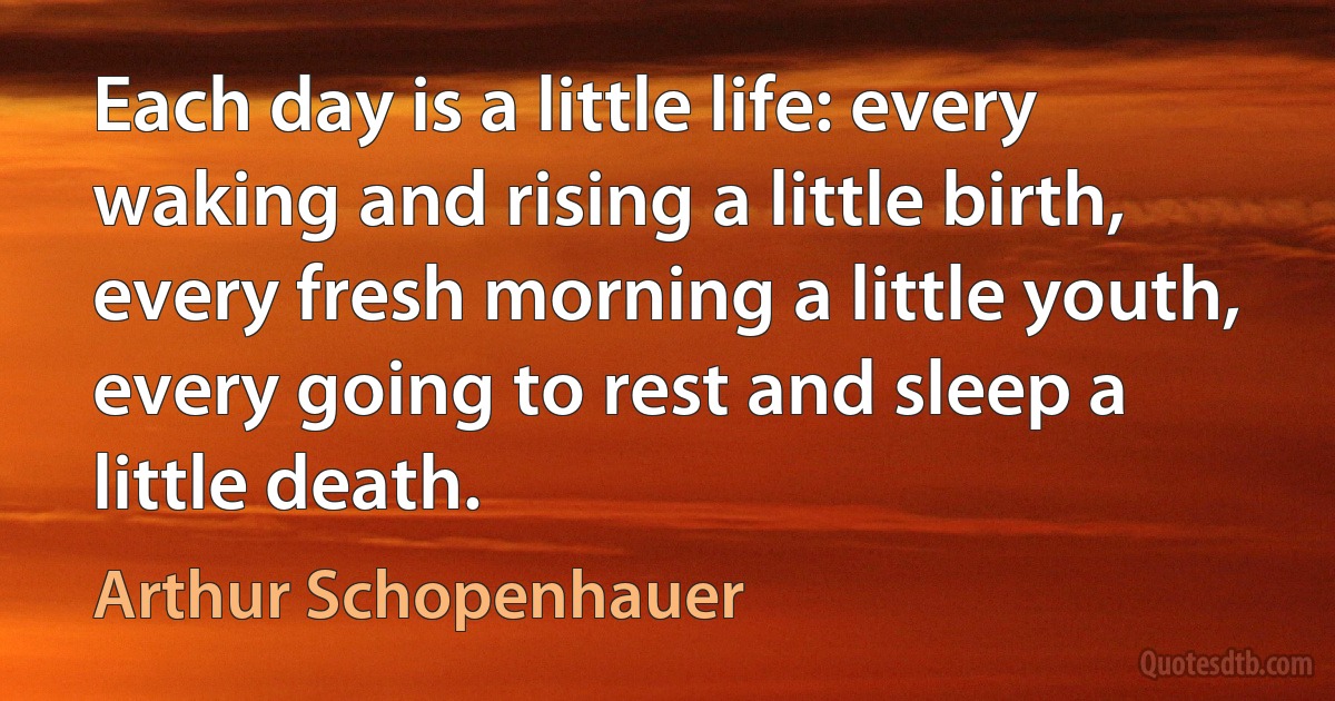 Each day is a little life: every waking and rising a little birth, every fresh morning a little youth, every going to rest and sleep a little death. (Arthur Schopenhauer)