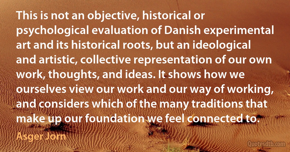 This is not an objective, historical or psychological evaluation of Danish experimental art and its historical roots, but an ideological and artistic, collective representation of our own work, thoughts, and ideas. It shows how we ourselves view our work and our way of working, and considers which of the many traditions that make up our foundation we feel connected to. (Asger Jorn)