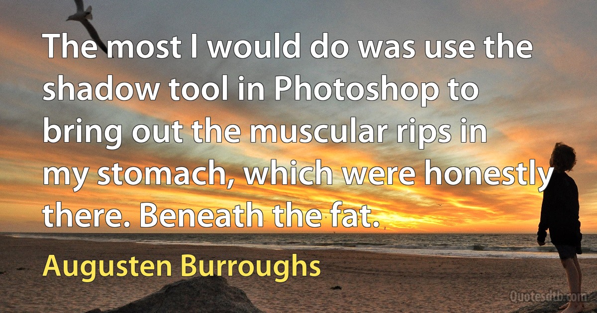 The most I would do was use the shadow tool in Photoshop to bring out the muscular rips in my stomach, which were honestly there. Beneath the fat. (Augusten Burroughs)