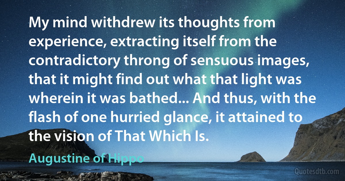 My mind withdrew its thoughts from experience, extracting itself from the contradictory throng of sensuous images, that it might find out what that light was wherein it was bathed... And thus, with the flash of one hurried glance, it attained to the vision of That Which Is. (Augustine of Hippo)