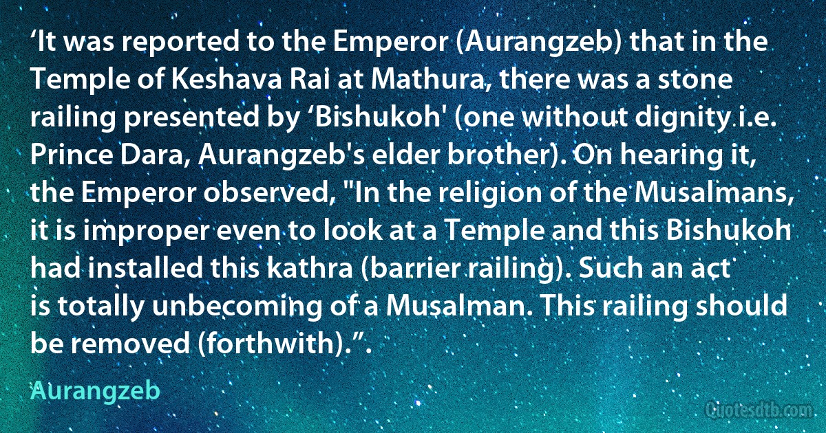 ‘It was reported to the Emperor (Aurangzeb) that in the Temple of Keshava Rai at Mathura, there was a stone railing presented by ‘Bishukoh' (one without dignity i.e. Prince Dara, Aurangzeb's elder brother). On hearing it, the Emperor observed, "In the religion of the Musalmans, it is improper even to look at a Temple and this Bishukoh had installed this kathra (barrier railing). Such an act is totally unbecoming of a Musalman. This railing should be removed (forthwith).”. (Aurangzeb)