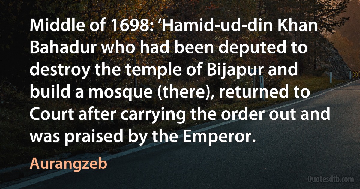 Middle of 1698: ‘Hamid-ud-din Khan Bahadur who had been deputed to destroy the temple of Bijapur and build a mosque (there), returned to Court after carrying the order out and was praised by the Emperor. (Aurangzeb)