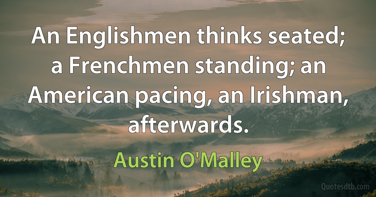 An Englishmen thinks seated; a Frenchmen standing; an American pacing, an Irishman, afterwards. (Austin O'Malley)