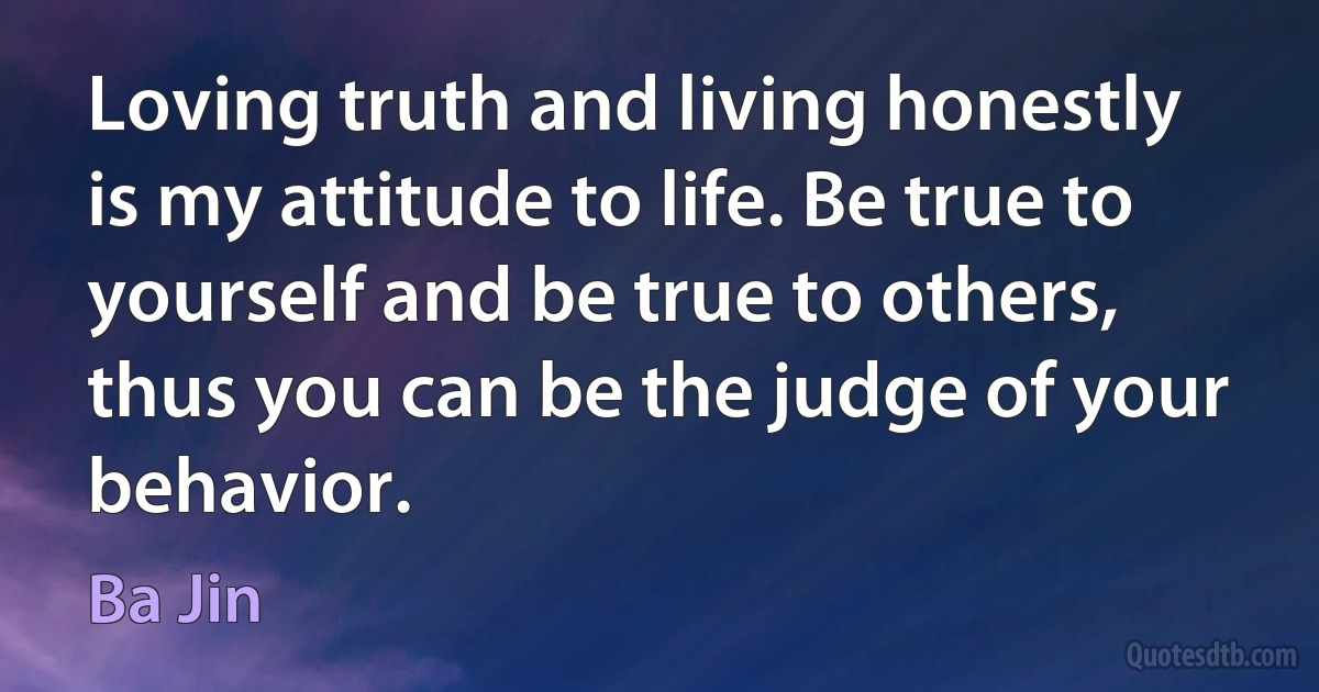 Loving truth and living honestly is my attitude to life. Be true to yourself and be true to others, thus you can be the judge of your behavior. (Ba Jin)