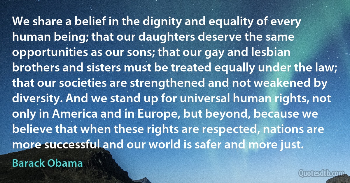 We share a belief in the dignity and equality of every human being; that our daughters deserve the same opportunities as our sons; that our gay and lesbian brothers and sisters must be treated equally under the law; that our societies are strengthened and not weakened by diversity. And we stand up for universal human rights, not only in America and in Europe, but beyond, because we believe that when these rights are respected, nations are more successful and our world is safer and more just. (Barack Obama)