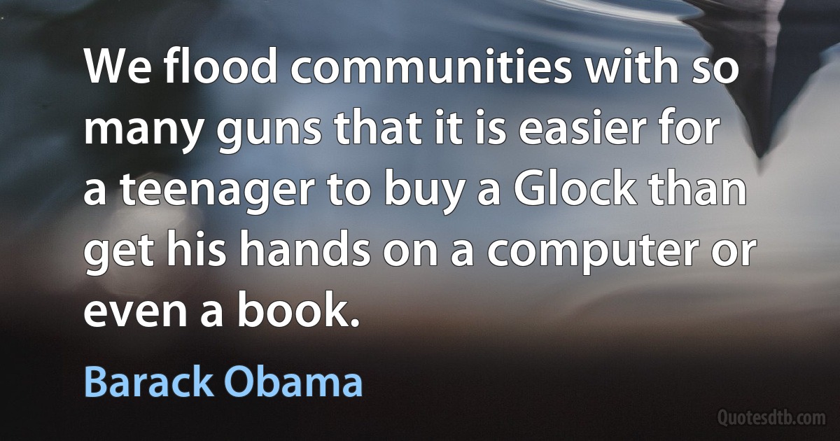 We flood communities with so many guns that it is easier for a teenager to buy a Glock than get his hands on a computer or even a book. (Barack Obama)