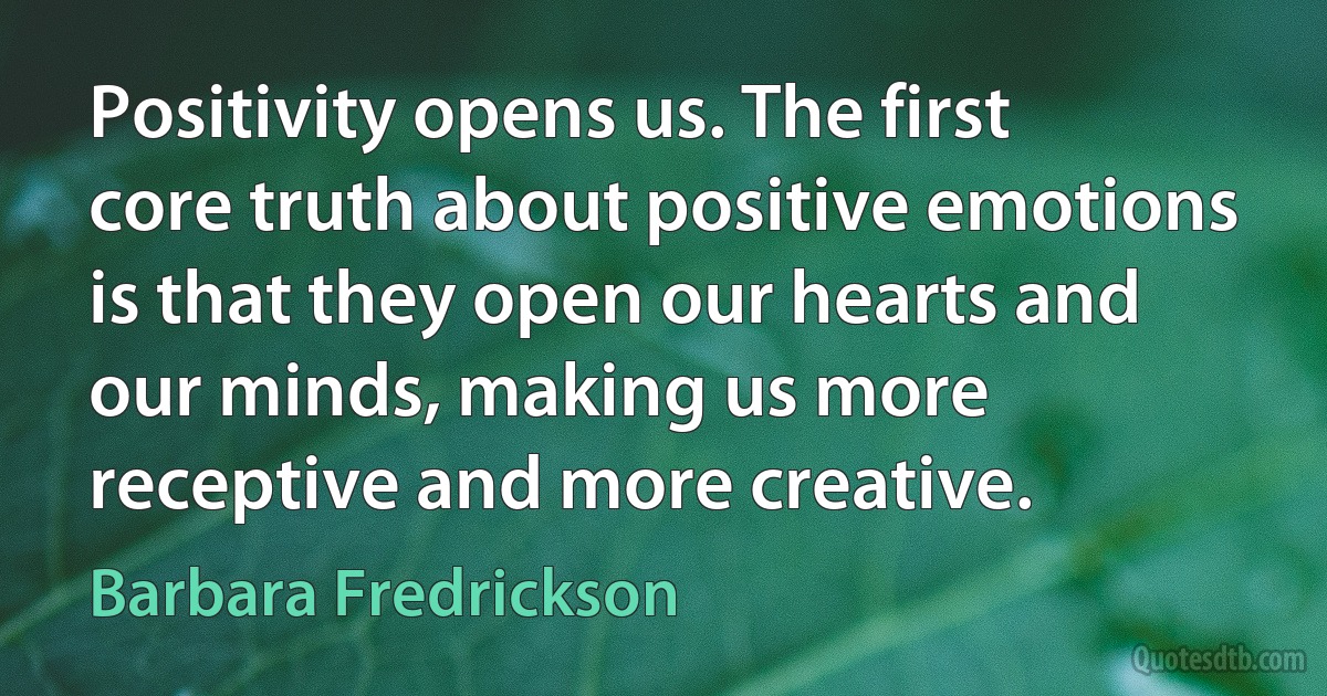 Positivity opens us. The first core truth about positive emotions is that they open our hearts and our minds, making us more receptive and more creative. (Barbara Fredrickson)