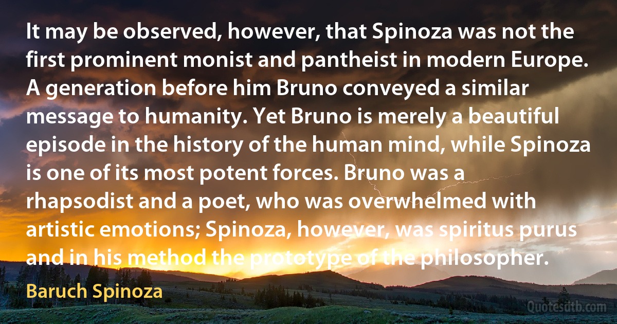 It may be observed, however, that Spinoza was not the first prominent monist and pantheist in modern Europe. A generation before him Bruno conveyed a similar message to humanity. Yet Bruno is merely a beautiful episode in the history of the human mind, while Spinoza is one of its most potent forces. Bruno was a rhapsodist and a poet, who was overwhelmed with artistic emotions; Spinoza, however, was spiritus purus and in his method the prototype of the philosopher. (Baruch Spinoza)